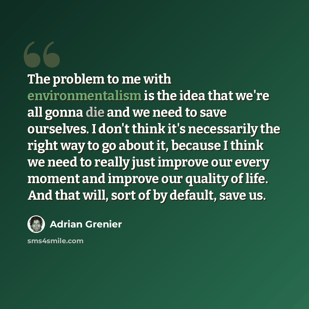 “The problem to me with environmentalism is the idea that we're all gonna die and we need to save ourselves. I don't think it's necessarily the right way to go about it, because I think we need to really just improve our every moment and improve our quality of life. And that will, sort of by…” quote by Adrian Grenier