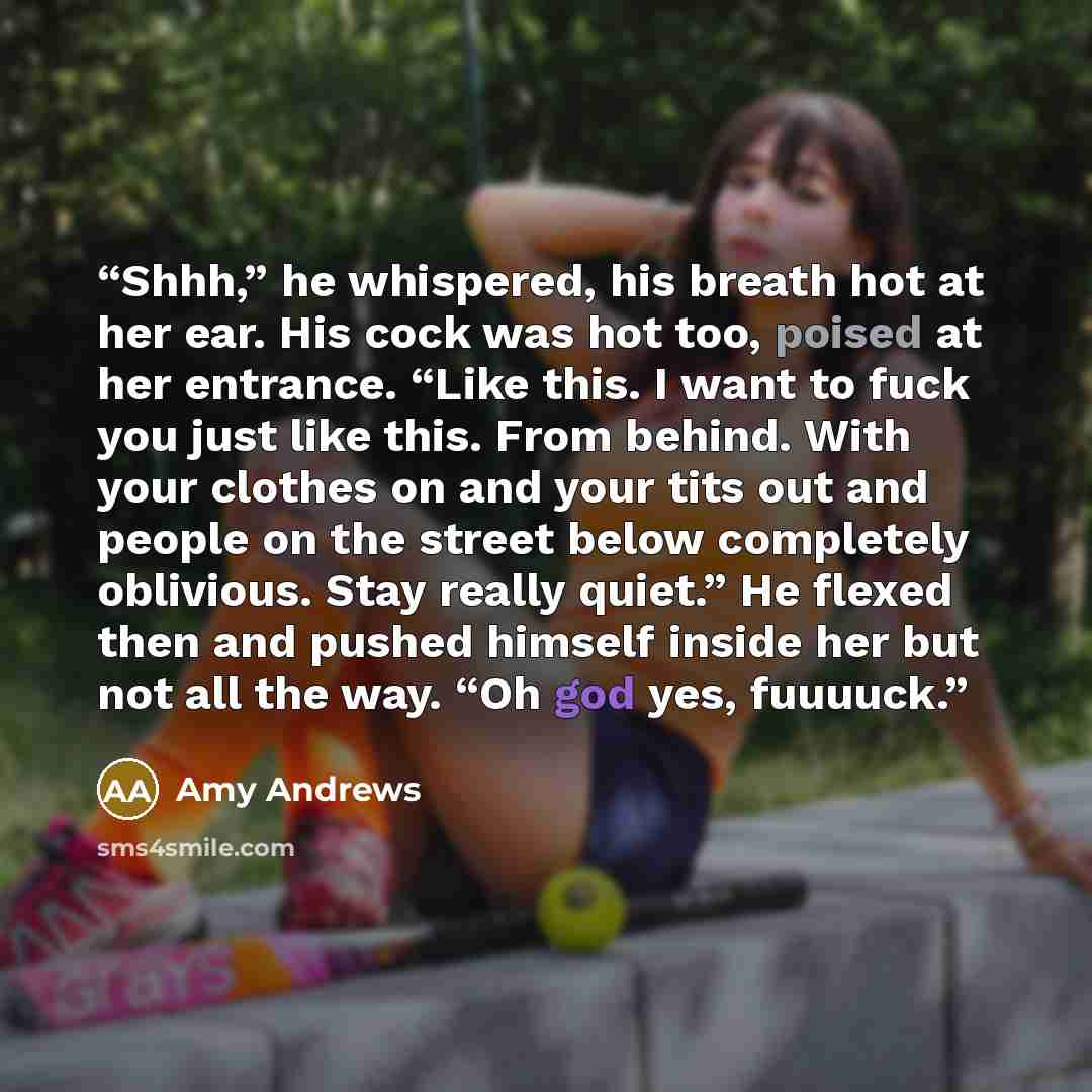 “Shhh,” he whispered, his breath hot at her ear. His cock was hot too, poised at her entrance. “Like this. I want to fuck you just like this. From behind. With your clothes on and your tits out and people on the street below completely oblivious. Stay really quiet.” He flexed then and pushed…” quote by Amy Andrews