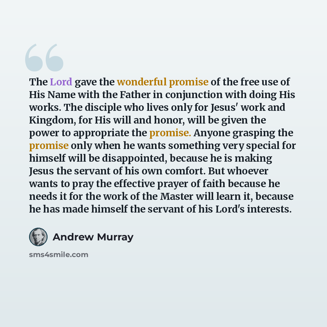“The Lord gave the wonderful promise of the free use of His Name with the Father in conjunction with doing His works. The disciple who lives only for Jesus' work and Kingdom, for His will and honor, will be given the power to appropriate the promise. Anyone grasping the promise only when he wants…” quote by Andrew Murray