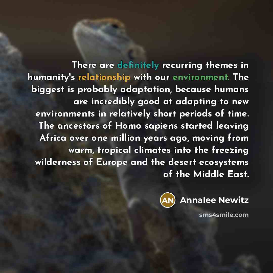 “There are definitely recurring themes in humanity's relationship with our environment. The biggest is probably adaptation, because humans are incredibly good at adapting to new environments in relatively short periods of time. The ancestors of Homo sapiens started leaving Africa over one million…” quote by Annalee Newitz