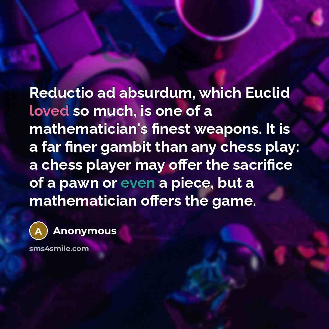 “Reductio ad absurdum, which Euclid loved so much, is one of a mathematician's finest weapons. It is a far finer gambit than any chess play: a chess player may offer the sacrifice of a pawn or even a piece, but a mathematician offers the game.” quote by Anonymous