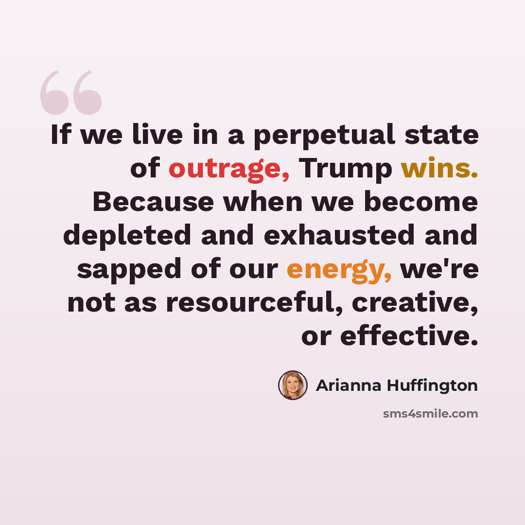 “If we live in a perpetual state of outrage, Trump wins. Because when we become depleted and exhausted and sapped of our energy, we're not as resourceful, creative, or effective.” quote by Arianna Huffington