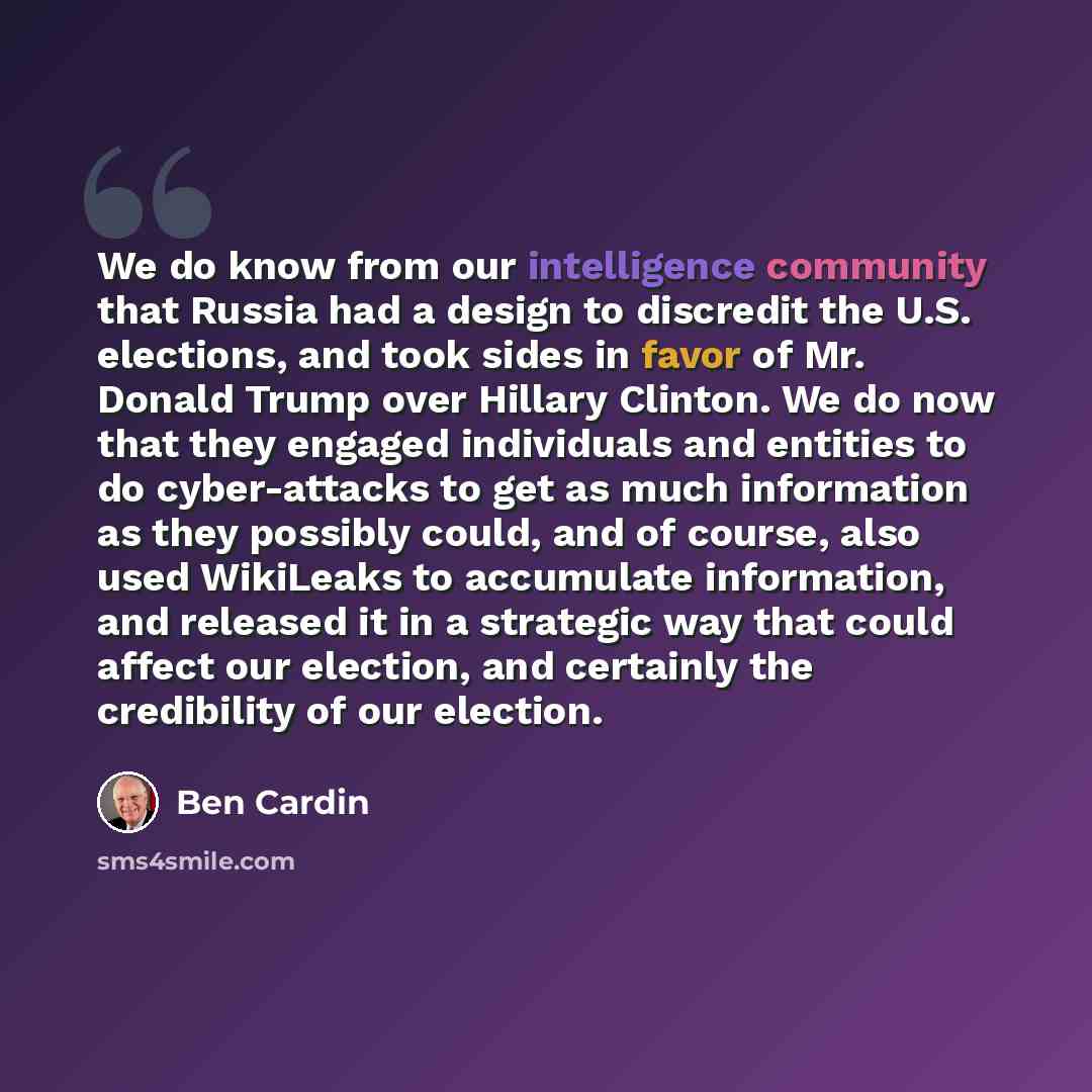 “We do know from our intelligence community that Russia had a design to discredit the U.S. elections, and took sides in favor of Mr. Donald Trump over Hillary Clinton. We do now that they engaged individuals and entities to do cyber-attacks to get as much information as they possibly could, and of…” quote by Ben Cardin