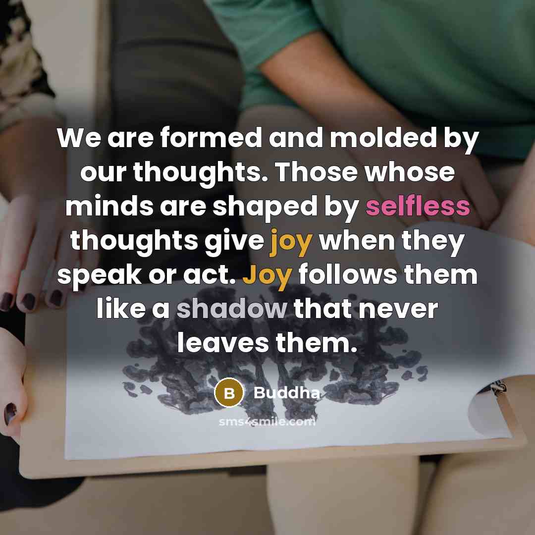 “We are formed and molded by our thoughts. Those whose minds are shaped by selfless thoughts give joy when they speak or act. Joy follows them like a shadow that never leaves them.” quote by Buddha