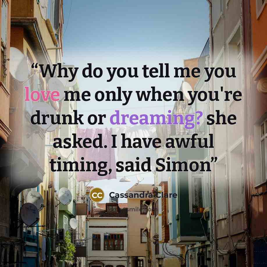 “Why do you tell me you love me only when you're drunk or dreaming? she asked. I have awful timing, said Simon” quote by Cassandra Clare