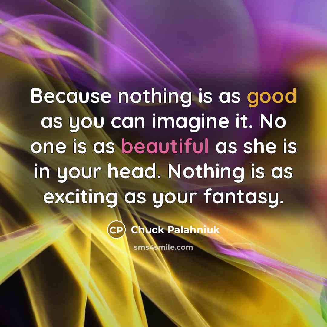 “Because nothing is as good as you can imagine it. No one is as beautiful as she is in your head. Nothing is as exciting as your fantasy.” quote by Chuck Palahniuk