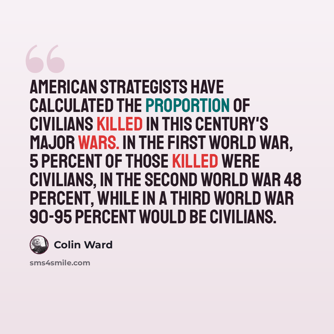 “American strategists have calculated the proportion of civilians killed in this century's major wars. In the First World War, 5 percent of those killed were civilians, in the Second World War 48 percent, while in a Third World War 90-95 percent would be civilians.” quote by Colin Ward
