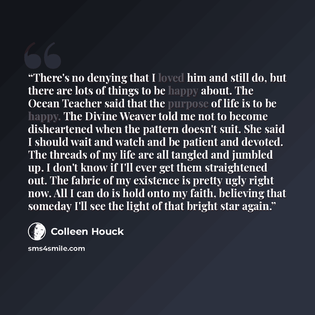 “There's no denying that I loved him and still do, but there are lots of things to be happy about. The Ocean Teacher said that the purpose of life is to be happy. The Divine Weaver told me not to become disheartened when the pattern doesn't suit. She said I should wait and watch and be patient and…” quote by Colleen Houck