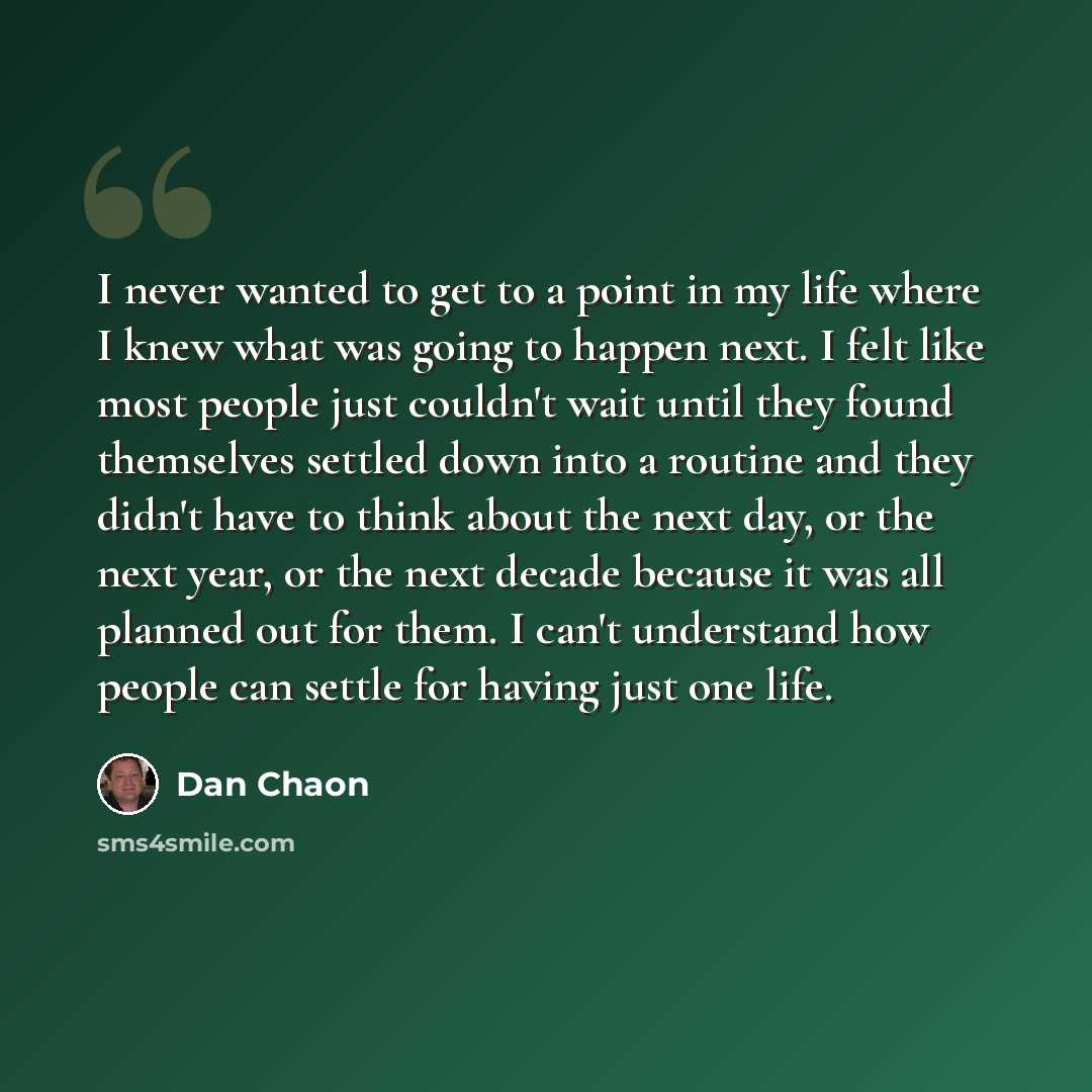 “I never wanted to get to a point in my life where I knew what was going to happen next. I felt like most people just couldn't wait until they found themselves settled down into a routine and they didn't have to think about the next day, or the next year, or the next decade because it was all…” quote by Dan Chaon
