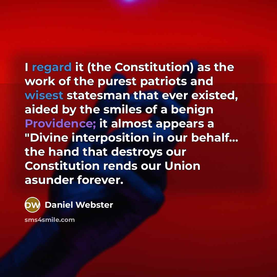 “I regard it (the Constitution) as the work of the purest patriots and wisest statesman that ever existed, aided by the smiles of a benign Providence; it almost appears a "Divine interposition in our behalf... the hand that destroys our Constitution rends our Union asunder forever.” quote by Daniel Webster