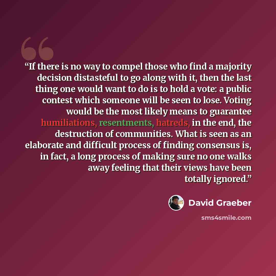 “If there is no way to compel those who find a majority decision distasteful to go along with it, then the last thing one would want to do is to hold a vote: a public contest which someone will be seen to lose. Voting would be the most likely means to guarantee humiliations, resentments, hatreds…” quote by David Graeber