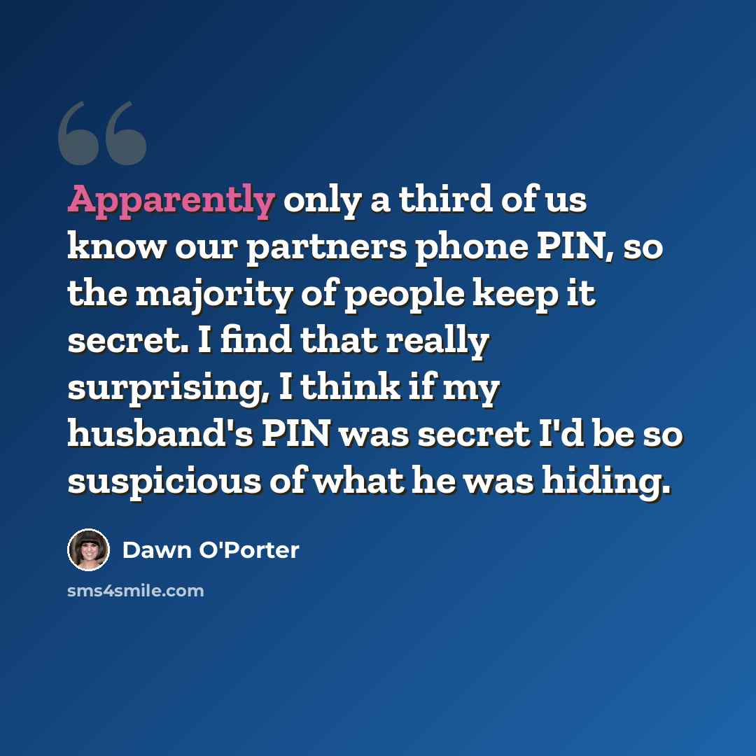 “Apparently only a third of us know our partners phone PIN, so the majority of people keep it secret. I find that really surprising, I think if my husband's PIN was secret I'd be so suspicious of what he was hiding.” quote by Dawn O'Porter