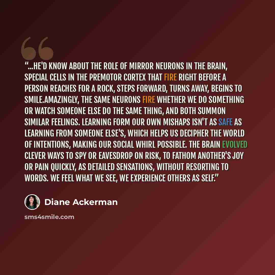 “...he'd know about the role of mirror neurons in the brain, special cells in the premotor cortex that fire right before a person reaches for a rock, steps forward, turns away, begins to smile.Amazingly, the same neurons fire whether we do something or watch someone else do the same thing, and both…” quote by Diane Ackerman