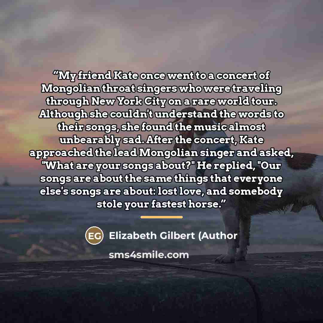 “My friend Kate once went to a concert of Mongolian throat singers who were traveling through New York City on a rare world tour. Although she couldn't understand the words to their songs, she found the music almost unbearably sad. After the concert, Kate approached the lead Mongolian singer and…” quote by Anonymous