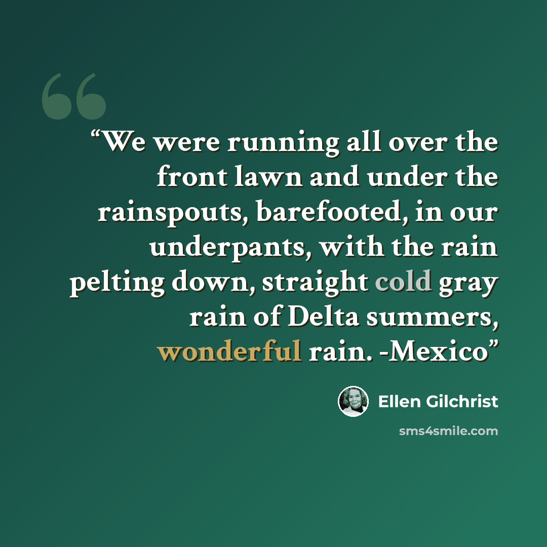 “We were running all over the front lawn and under the rainspouts, barefooted, in our underpants, with the rain pelting down, straight cold gray rain of Delta summers, wonderful rain. -Mexico” quote by Ellen Gilchrist