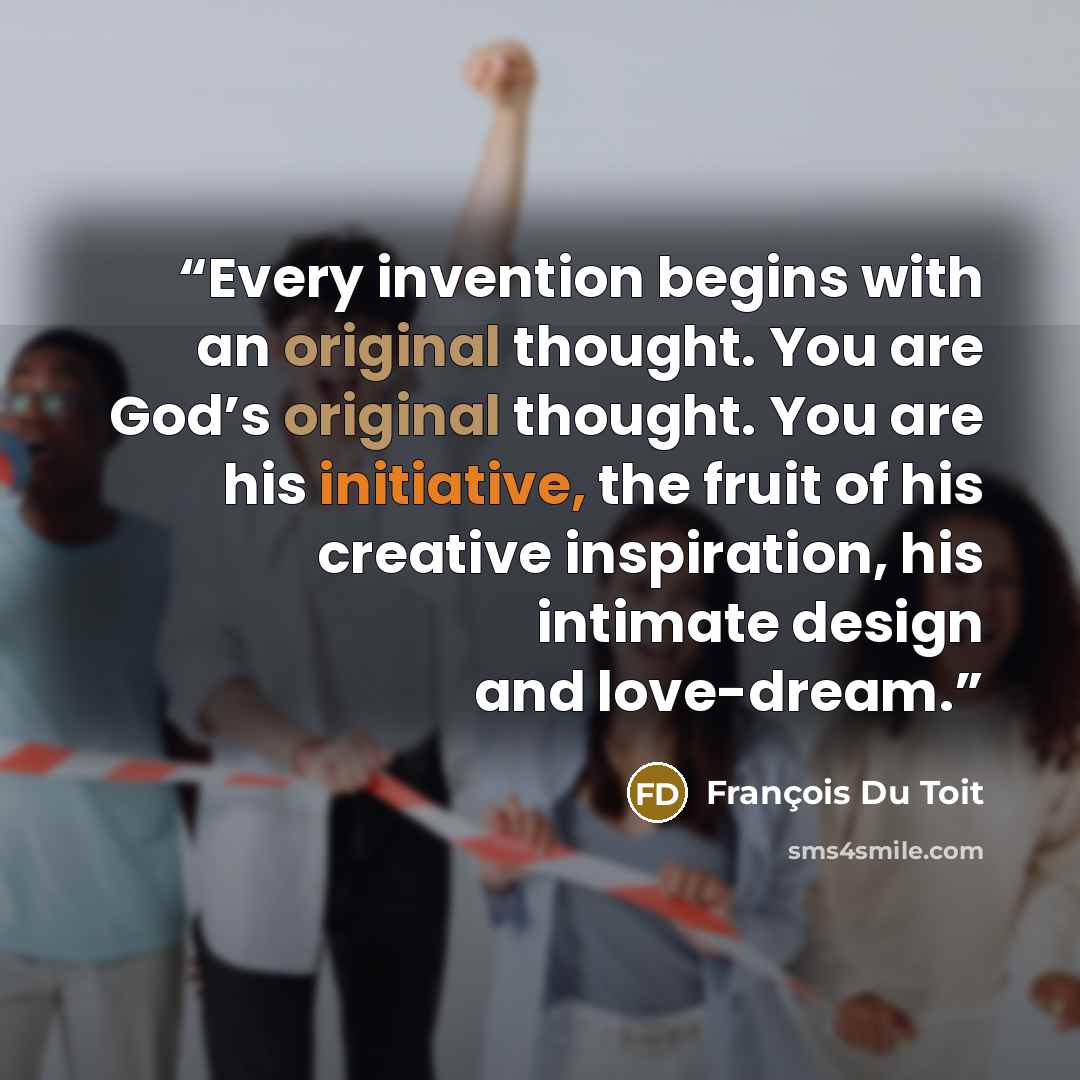 “Every invention begins with an original thought. You are God’s original thought. You are his initiative, the fruit of his creative inspiration, his intimate design and love-dream.” quote by Francois Du Toit