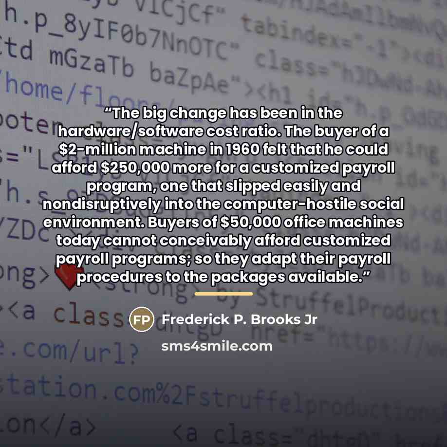 “The big change has been in the hardware/software cost ratio. The buyer of a $2-million machine in 1960 felt that he could afford $250,000 more for a customized payroll program, one that slipped easily and nondisruptively into the computer-hostile social environment. Buyers of $50,000 office…” quote by Frederick P. Brooks Jr