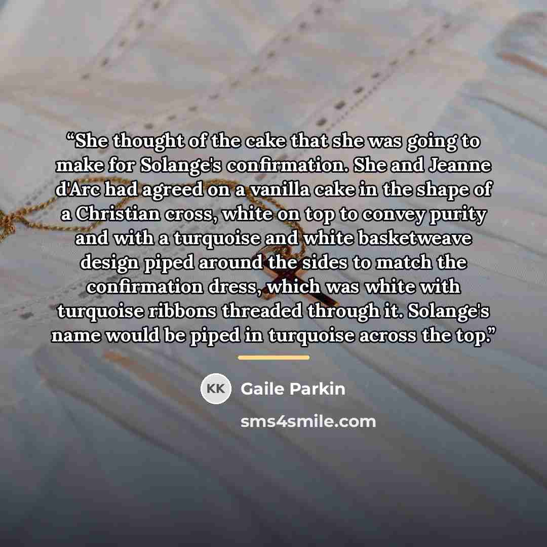 “She thought of the cake that she was going to make for Solange's confirmation. She and Jeanne d'Arc had agreed on a vanilla cake in the shape of a Christian cross, white on top to convey purity and with a turquoise and white basketweave design piped around the sides to match the confirmation…” quote by Gaile Parkin