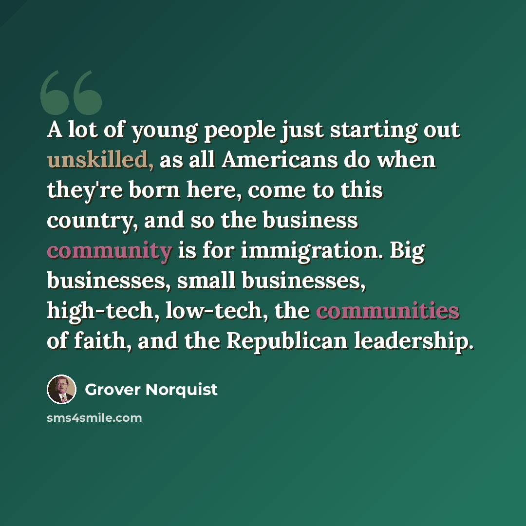 “A lot of young people just starting out unskilled, as all Americans do when they're born here, come to this country, and so the business community is for immigration. Big businesses, small businesses, high-tech, low-tech, the communities of faith, and the Republican leadership.” quote by Grover Norquist