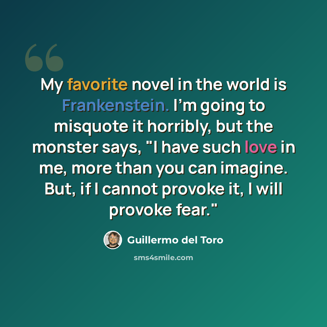 “My favorite novel in the world is Frankenstein. I'm going to misquote it horribly, but the monster says, "I have such love in me, more than you can imagine. But, if I cannot provoke it, I will provoke fear."” quote by Guillermo del Toro