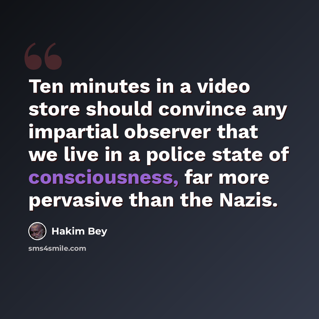 “Ten minutes in a video store should convince any impartial observer that we live in a police state of consciousness, far more pervasive than the Nazis.” quote by Hakim Bey