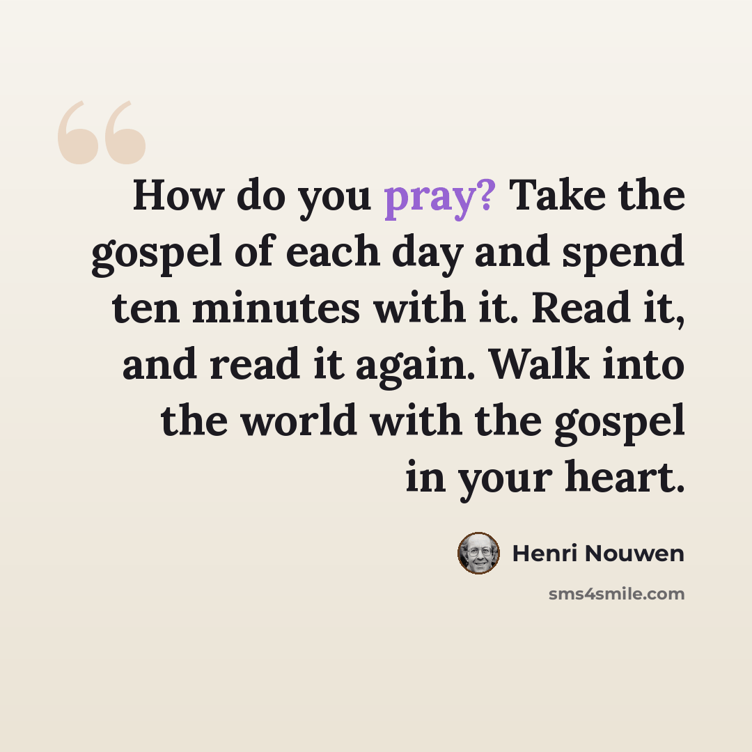 “How do you pray? Take the gospel of each day and spend ten minutes with it. Read it, and read it again. Walk into the world with the gospel in your heart.” quote by Henri Nouwen