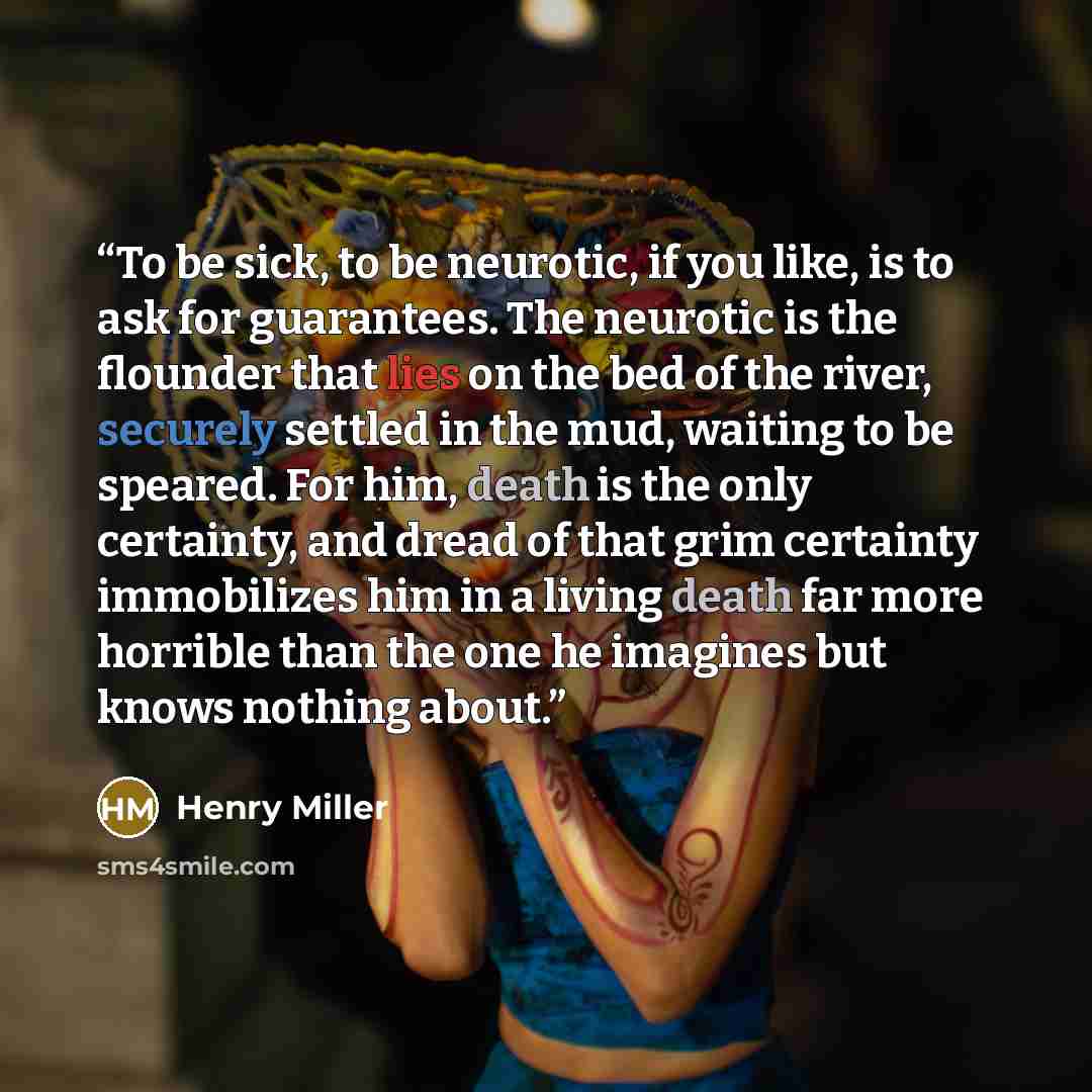 “To be sick, to be neurotic, if you like, is to ask for guarantees. The neurotic is the ﬂounder that lies on the bed of the river, securely settled in the mud, waiting to be speared. For him, death is the only certainty, and dread of that grim certainty immobilizes him in a living death far more…” quote by Henry Miller