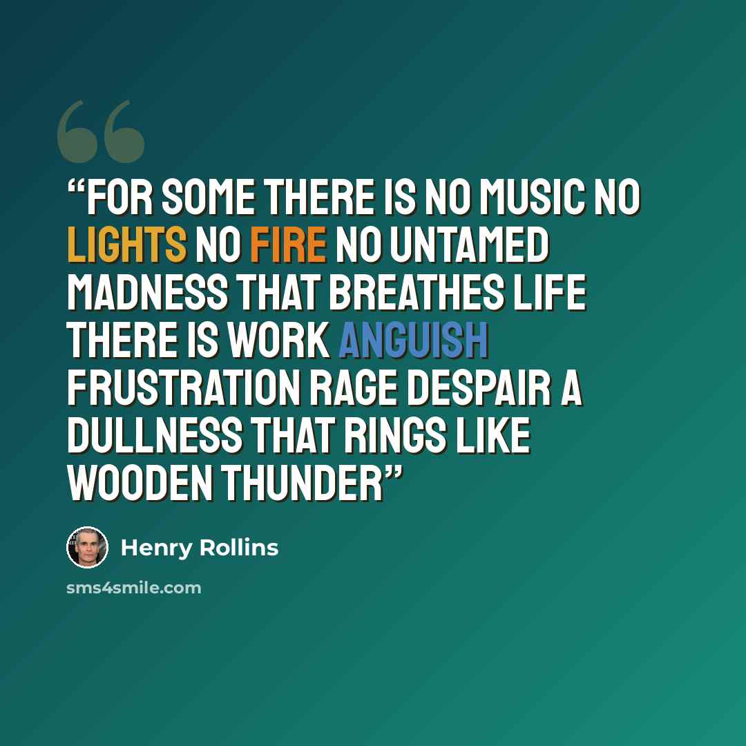 “For some there is no music No lights No fire No untamed madness that breathes life There is work Anguish Frustration Rage Despair A dullness that rings like wooden thunder” quote by Henry Rollins