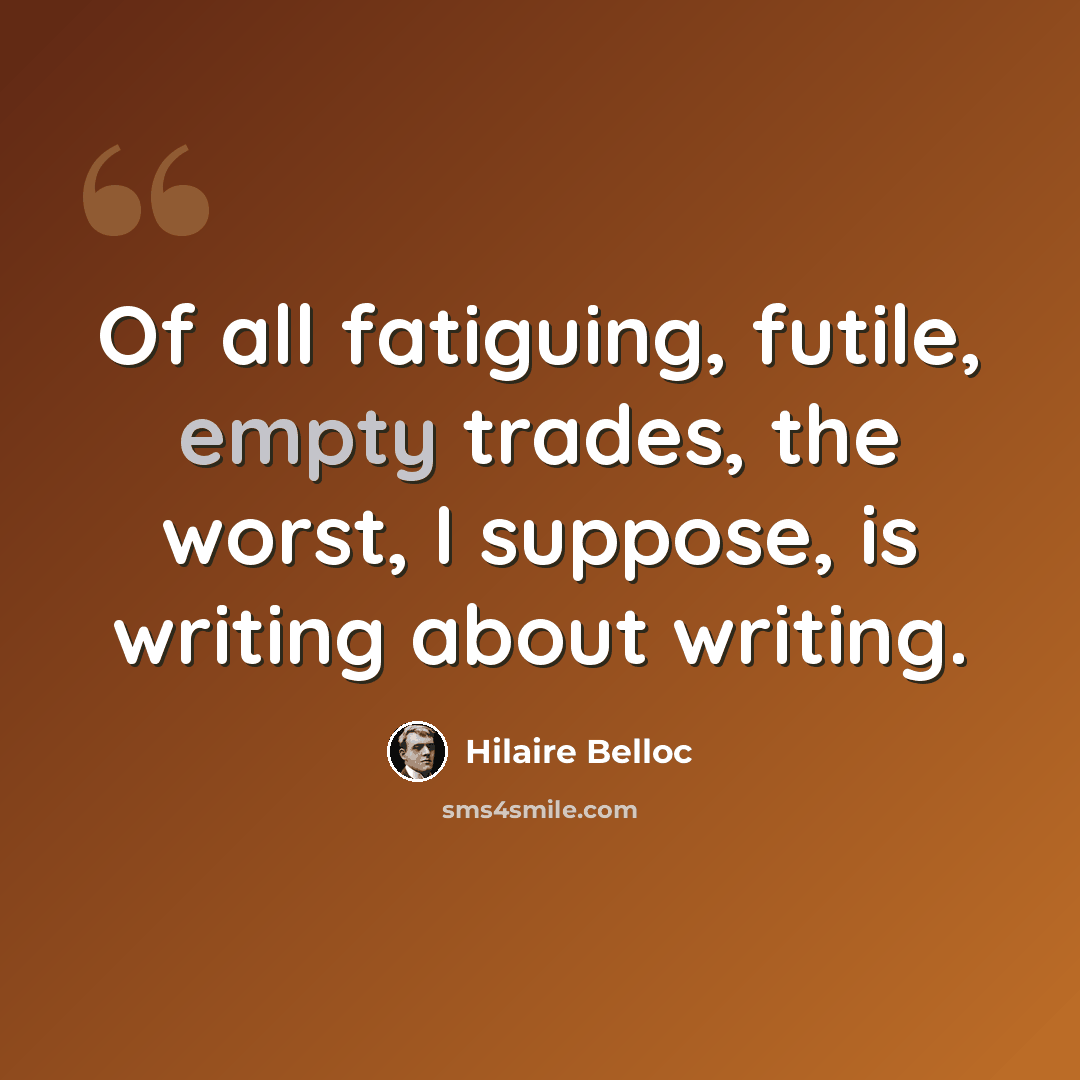 “Of all fatiguing, futile, empty trades, the worst, I suppose, is writing about writing.” quote by Hilaire Belloc