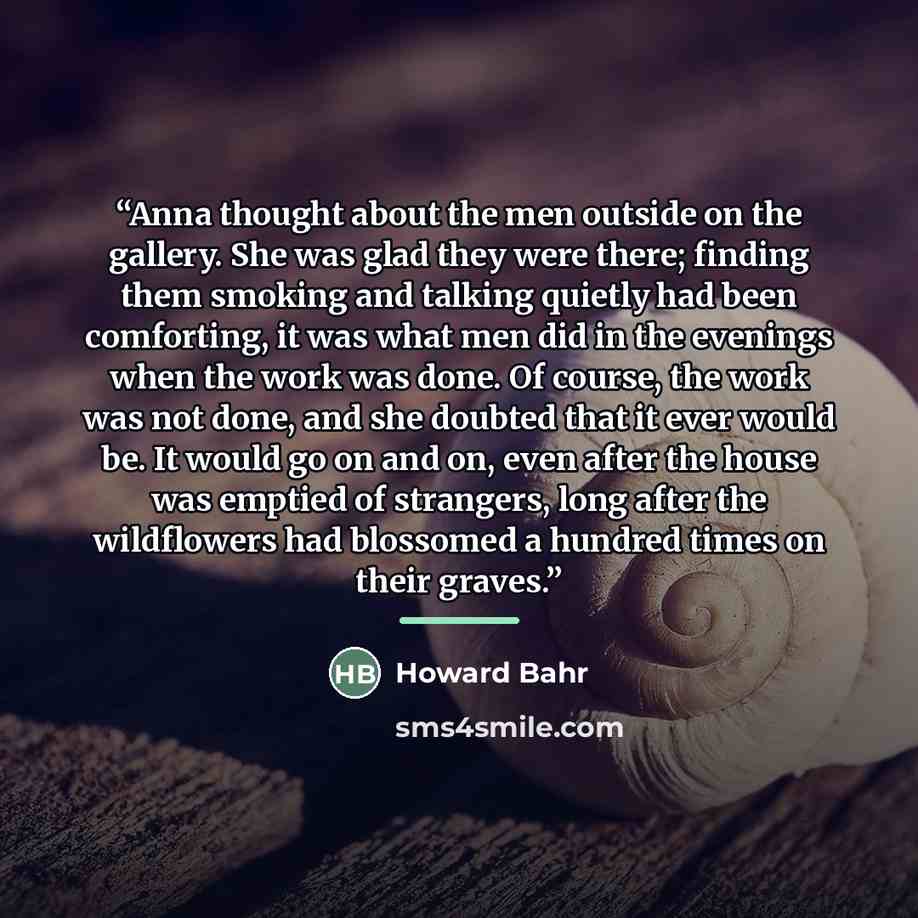“Anna thought about the men outside on the gallery. She was glad they were there; finding them smoking and talking quietly had been comforting, it was what men did in the evenings when the work was done. Of course, the work was not done, and she doubted that it ever would be. It would go on and on…” quote by Howard Bahr