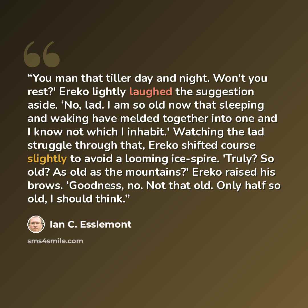 “You man that tiller day and night. Won't you rest?' Ereko lightly laughed the suggestion aside. ‘No, lad. I am so old now that sleeping and waking have melded together into one and I know not which I inhabit.' Watching the lad struggle through that, Ereko shifted course slightly to avoid a looming…” quote by Ian C. Esslemont