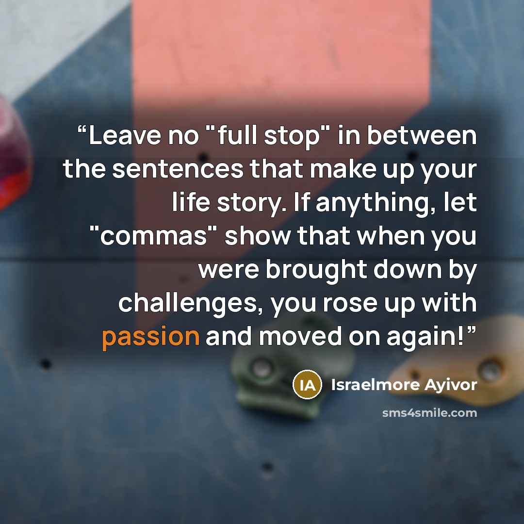 “Leave no "full stop" in between the sentences that make up your life story. If anything, let "commas" show that when you were brought down by challenges, you rose up with passion and moved on again!” quote by Israelmore Ayivor