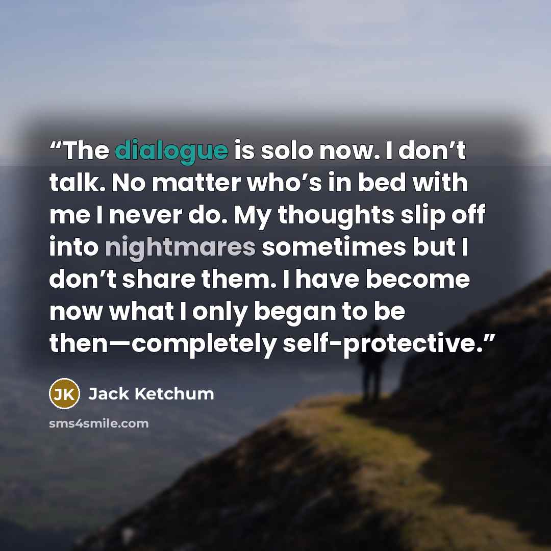 “The dialogue is solo now. I don’t talk. No matter who’s in bed with me I never do. My thoughts slip off into nightmares sometimes but I don’t share them. I have become now what I only began to be then—completely self-protective.” quote by Jack Ketchum