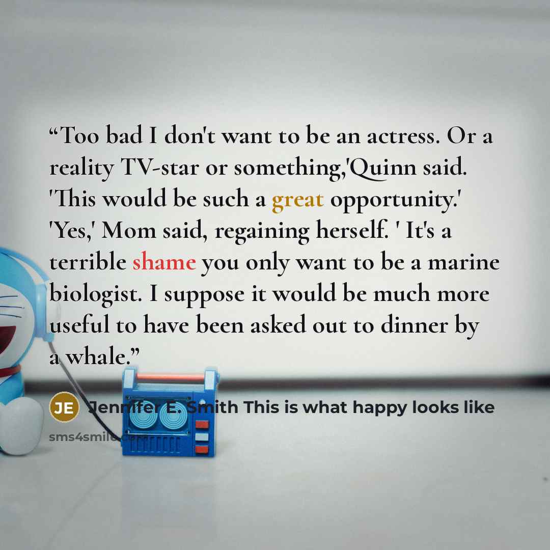 “Too bad I don't want to be an actress. Or a reality TV-star or something,'Quinn said. 'This would be such a great opportunity.' 'Yes,' Mom said, regaining herself. ' It's a terrible shame you only want to be a marine biologist. I suppose it would be much more useful to have been asked out to…” quote by Jennifer E. Smith This is what happy looks like