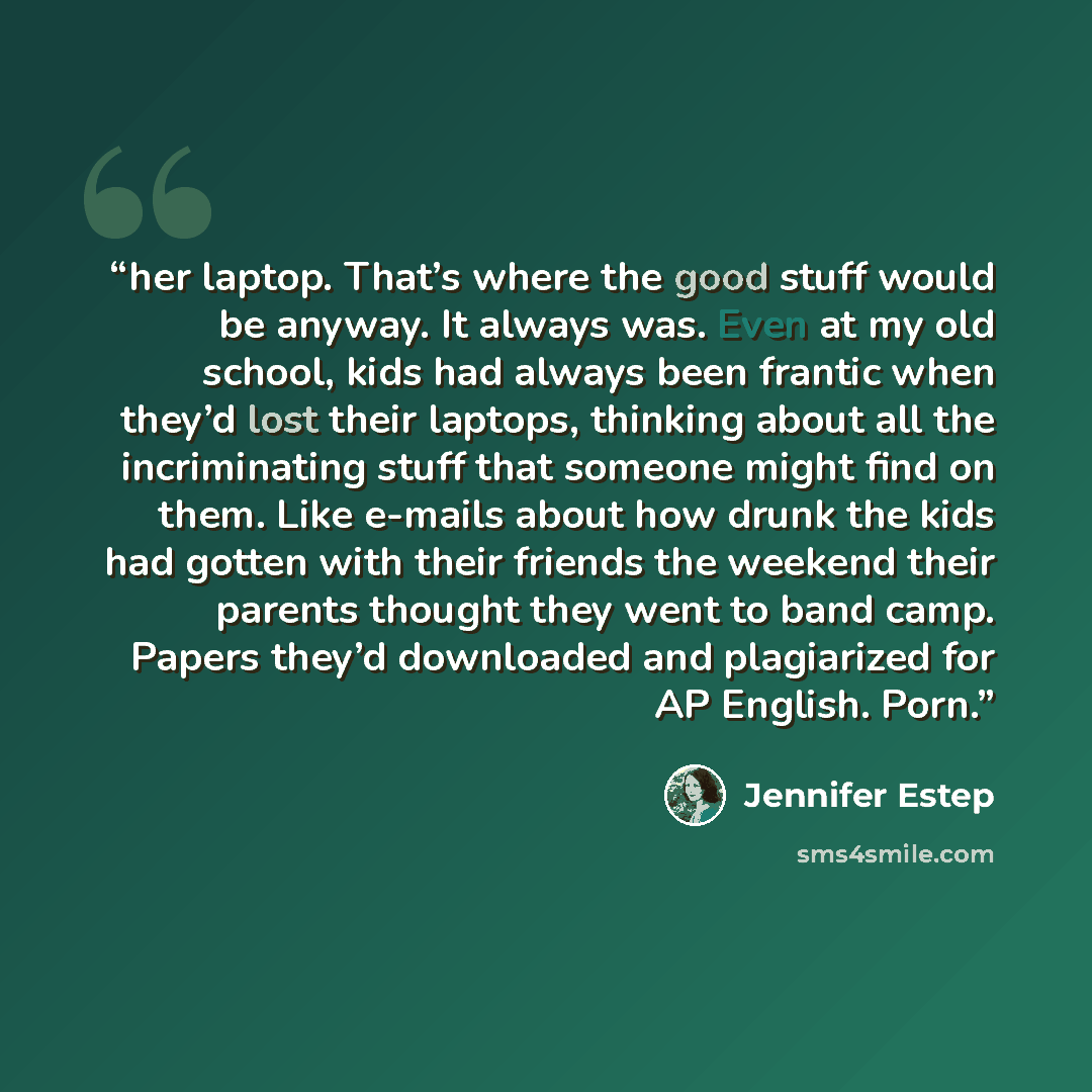 “her laptop. That’s where the good stuff would be anyway. It always was. Even at my old school, kids had always been frantic when they’d lost their laptops, thinking about all the incriminating stuff that someone might find on them. Like e-mails about how drunk the kids had gotten with their…” quote by Jennifer Estep