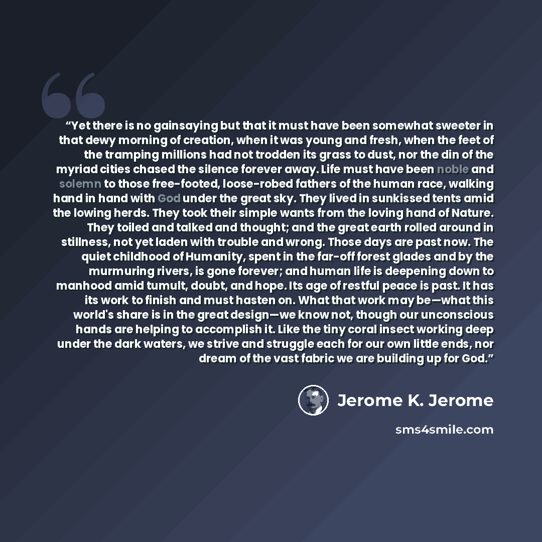 “Yet there is no gainsaying but that it must have been somewhat sweeter in that dewy morning of creation, when it was young and fresh, when the feet of the tramping millions had not trodden its grass to dust, nor the din of the myriad cities chased the silence forever away. Life must have been…” quote by Jerome K. Jerome