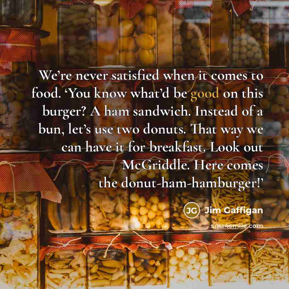 “We’re never satisfied when it comes to food. ‘You know what’d be good on this burger? A ham sandwich. Instead of a bun, let’s use two donuts. That way we can have it for breakfast. Look out McGriddle. Here comes the donut-ham-hamburger!’” quote by Jim Gaffigan