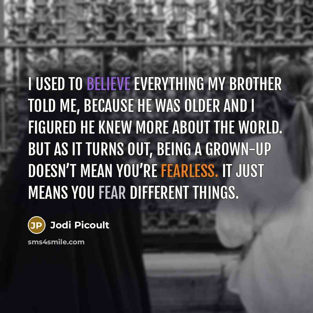 “I used to believe everything my brother told me, because he was older and I figured he knew more about the world. But as it turns out, being a grown-up doesn’t mean you’re fearless. It just means you fear different things.” quote by Jodi Picoult