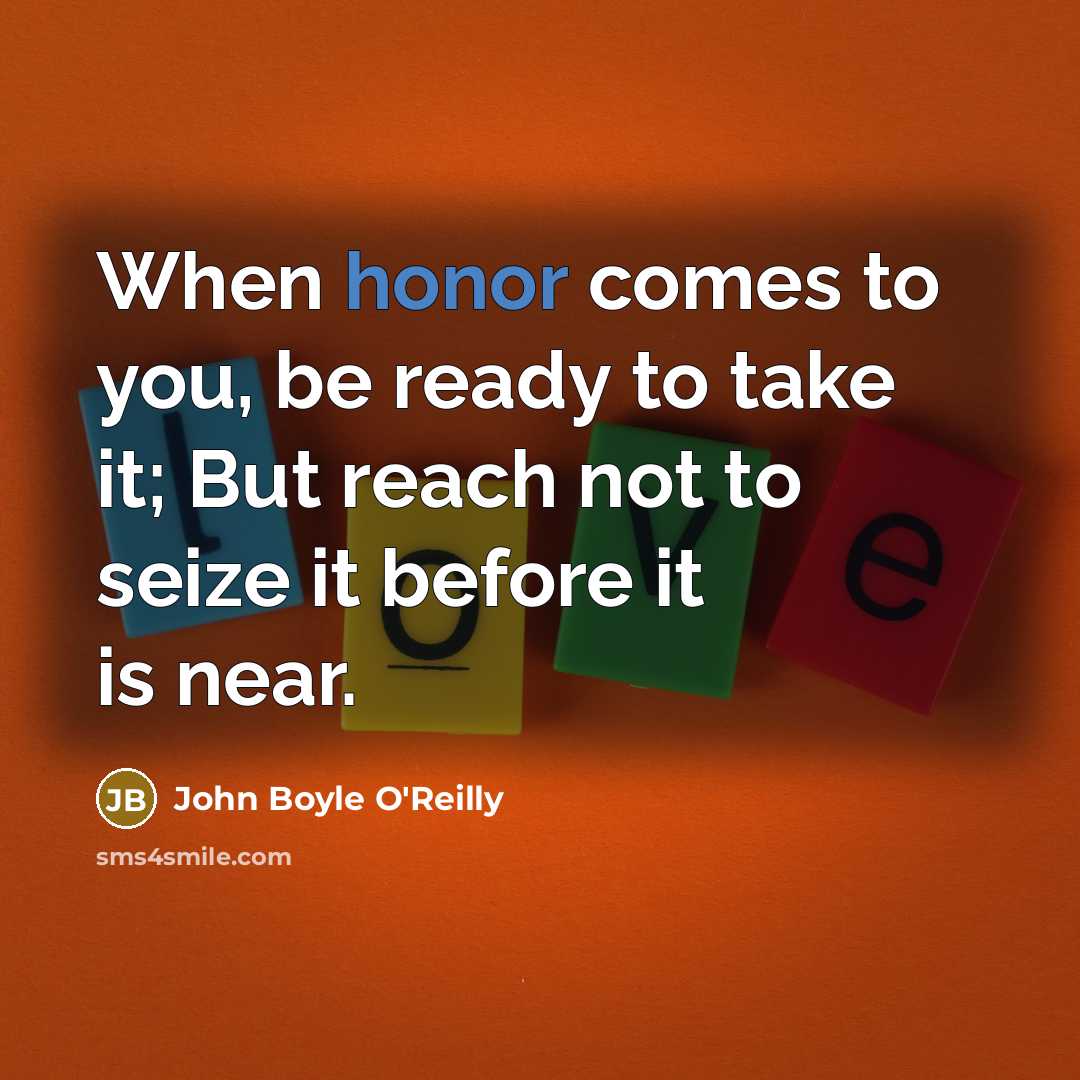 “When honor comes to you, be ready to take it; But reach not to seize it before it is near.” quote by John Boyle O'Reilly