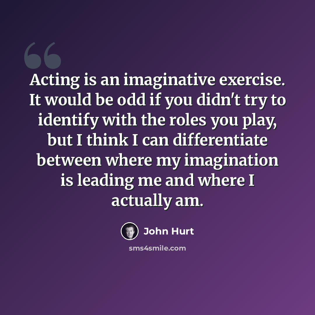 “Acting is an imaginative exercise. It would be odd if you didn't try to identify with the roles you play, but I think I can differentiate between where my imagination is leading me and where I actually am.” quote by John Hurt