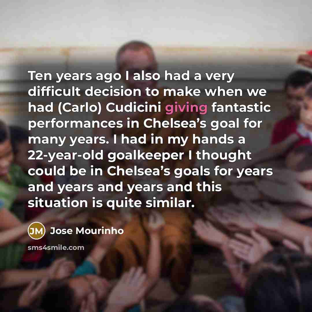 “Ten years ago I also had a very difficult decision to make when we had (Carlo) Cudicini giving fantastic performances in Chelsea’s goal for many years. I had in my hands a 22-year-old goalkeeper I thought could be in Chelsea’s goals for years and years and years and this situation is quite similar.” quote by Jose Mourinho