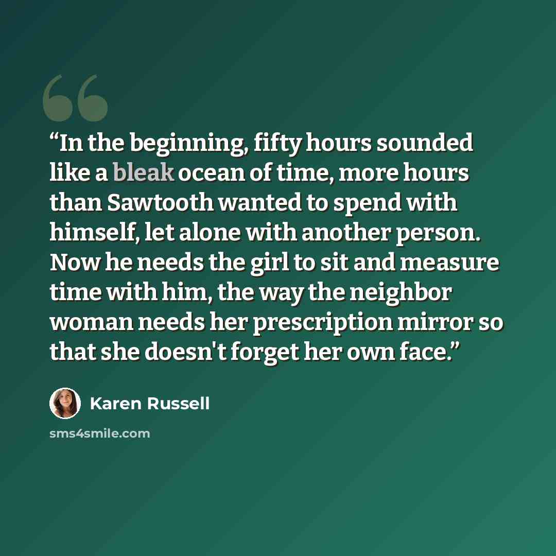 “In the beginning, fifty hours sounded like a bleak ocean of time, more hours than Sawtooth wanted to spend with himself, let alone with another person. Now he needs the girl to sit and measure time with him, the way the neighbor woman needs her prescription mirror so that she doesn't forget her…” quote by Karen Russell