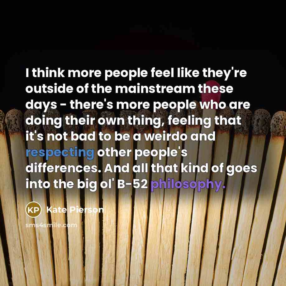 “I think more people feel like they're outside of the mainstream these days - there's more people who are doing their own thing, feeling that it's not bad to be a weirdo and respecting other people's differences. And all that kind of goes into the big ol' B-52 philosophy.” quote by Kate Pierson