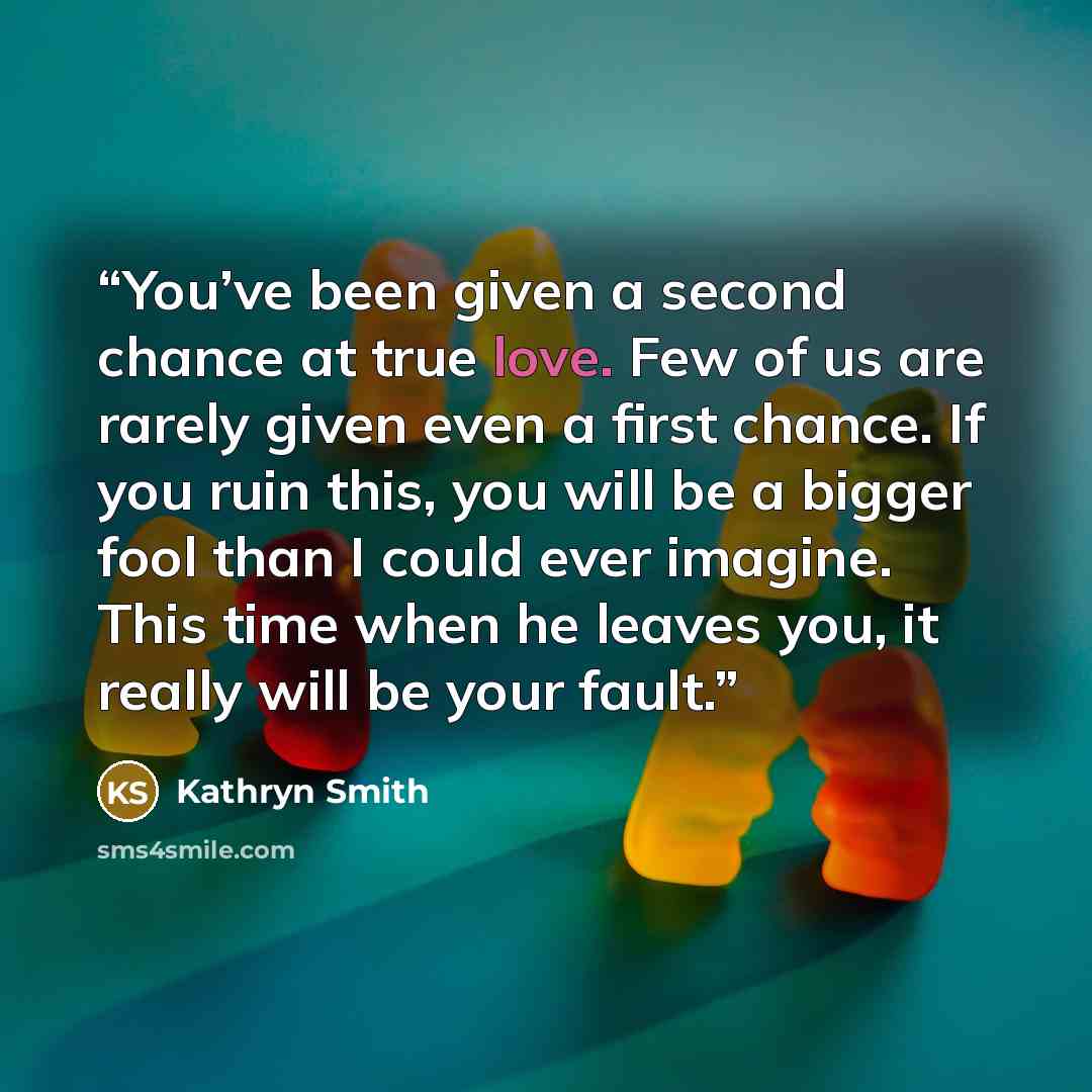 “You’ve been given a second chance at true love. Few of us are rarely given even a first chance. If you ruin this, you will be a bigger fool than I could ever imagine. This time when he leaves you, it really will be your fault.” quote by Kathryn Smith