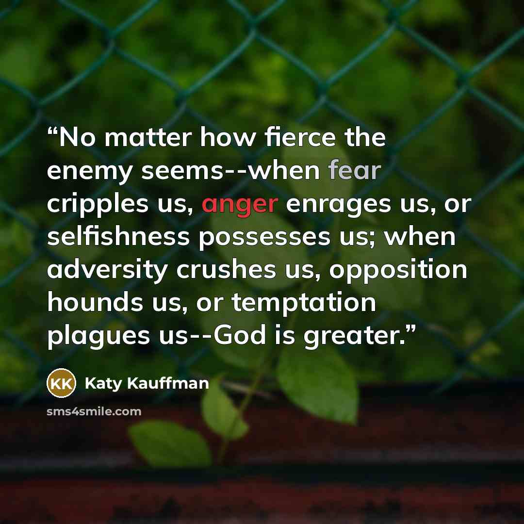 “No matter how fierce the enemy seems--when fear cripples us, anger enrages us, or selfishness possesses us; when adversity crushes us, opposition hounds us, or temptation plagues us--God is greater.” quote by Katy Kauffman