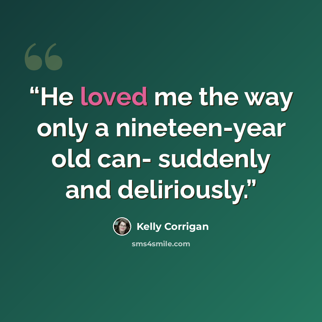 “He loved me the way only a nineteen-year old can- suddenly and deliriously.” quote by Kelly Corrigan