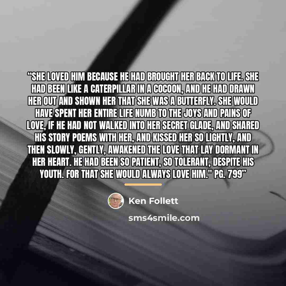 “She loved him because he had brought her back to life. She had been like a caterpillar in a cocoon, and he had drawn her out and shown her that she was a butterfly. She would have spent her entire life numb to the joys and pains of love, if he had not walked into her secret glade, and shared his…” quote by Ken Follett