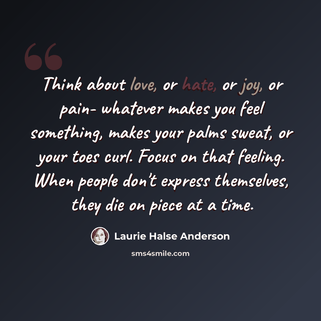 “Think about love, or hate, or joy, or pain- whatever makes you feel something, makes your palms sweat, or your toes curl. Focus on that feeling. When people don't express themselves, they die on piece at a time.” quote by Laurie Halse Anderson