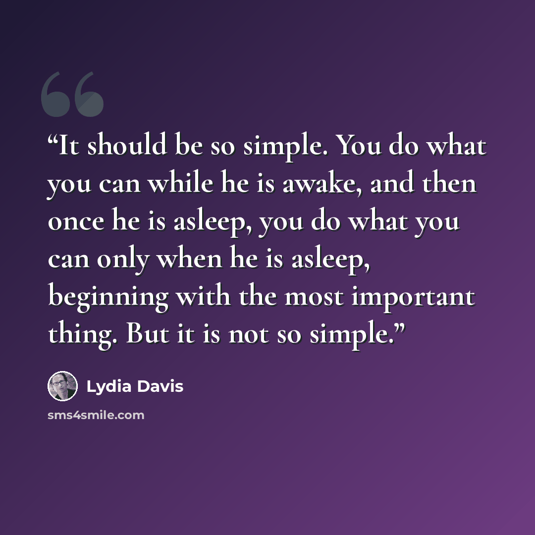 “It should be so simple. You do what you can while he is awake, and then once he is asleep, you do what you can only when he is asleep, beginning with the most important thing. But it is not so simple.” quote by Lydia Davis