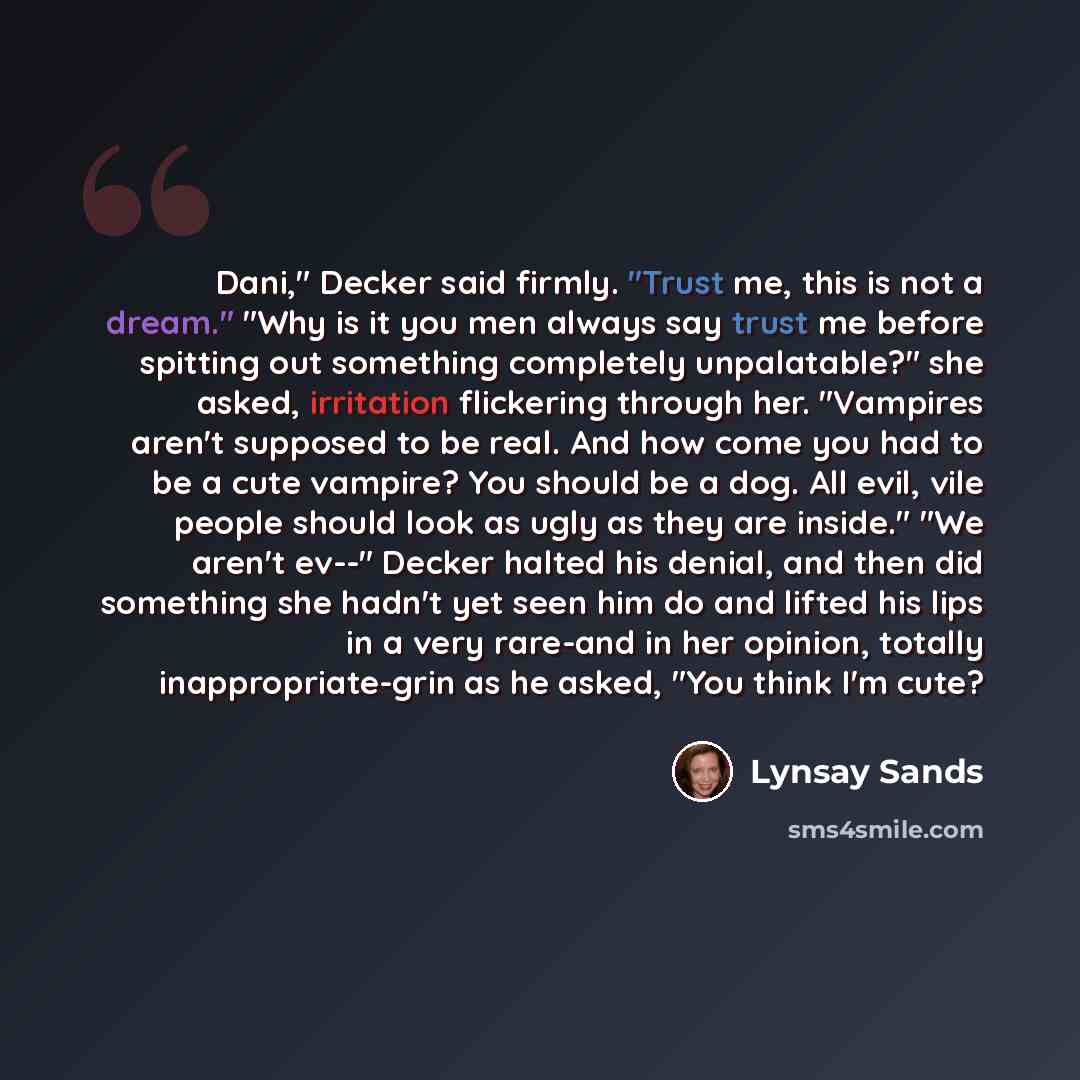 “Dani," Decker said firmly. "Trust me, this is not a dream." "Why is it you men always say trust me before spitting out something completely unpalatable?" she asked, irritation flickering through her. "Vampires aren't supposed to be real. And how come you had to be a cute vampire? You should be a…” quote by Lynsay Sands
